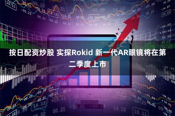 按日配资炒股 实探Rokid 新一代AR眼镜将在第二季度上市