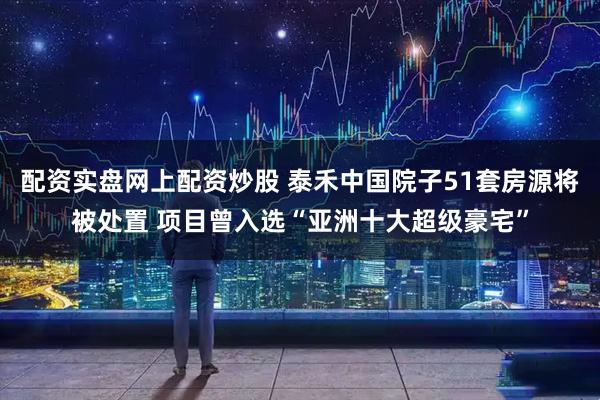 配资实盘网上配资炒股 泰禾中国院子51套房源将被处置 项目曾入选“亚洲十大超级豪宅”