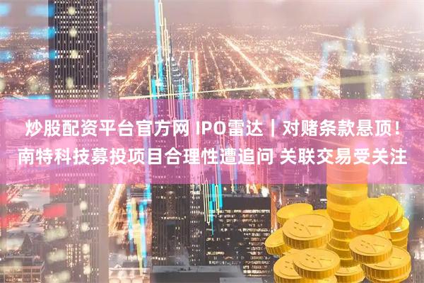 炒股配资平台官方网 IPO雷达｜对赌条款悬顶！南特科技募投项目合理性遭追问 关联交易受关注