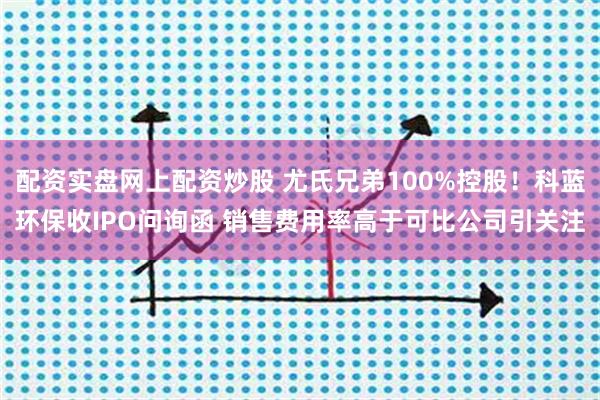 配资实盘网上配资炒股 尤氏兄弟100%控股！科蓝环保收IPO问询函 销售费用率高于可比公司引关注