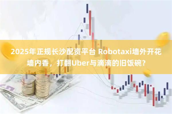 2025年正规长沙配资平台 Robotaxi墙外开花墙内香，打翻Uber与滴滴的旧饭碗？