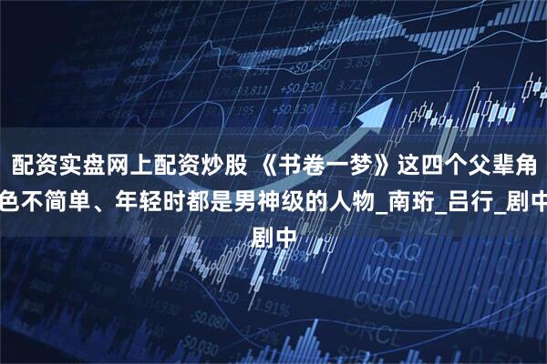 配资实盘网上配资炒股 《书卷一梦》这四个父辈角色不简单、年轻时都是男神级的人物_南珩_吕行_剧中
