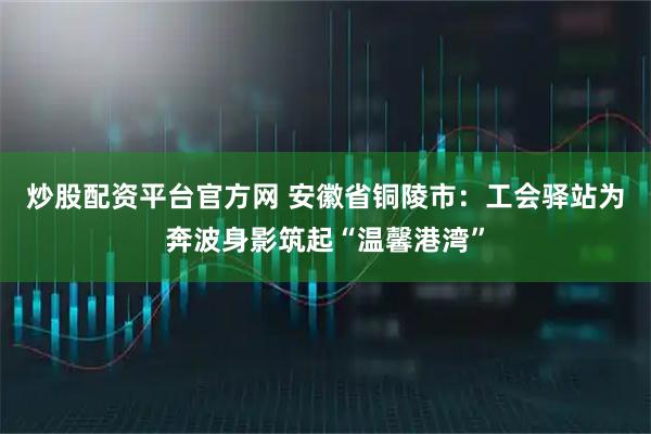 炒股配资平台官方网 安徽省铜陵市：工会驿站为奔波身影筑起“温馨港湾”