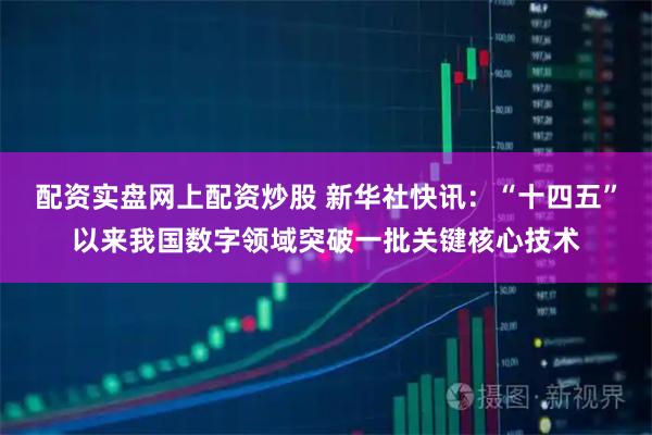 配资实盘网上配资炒股 新华社快讯：“十四五”以来我国数字领域突破一批关键核心技术