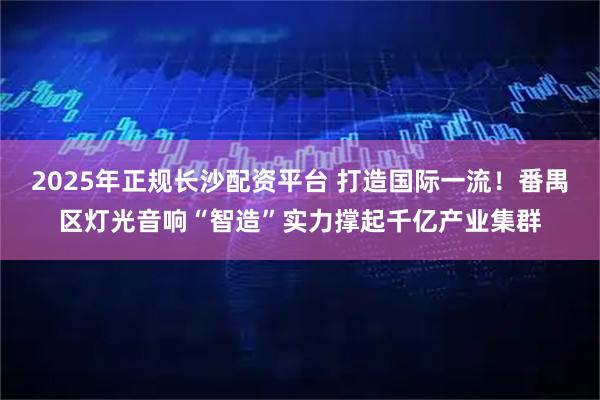 2025年正规长沙配资平台 打造国际一流！番禺区灯光音响“智造”实力撑起千亿产业集群