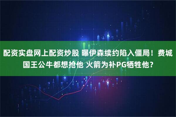 配资实盘网上配资炒股 曝伊森续约陷入僵局！费城国王公牛都想抢他 火箭为补PG牺牲他？