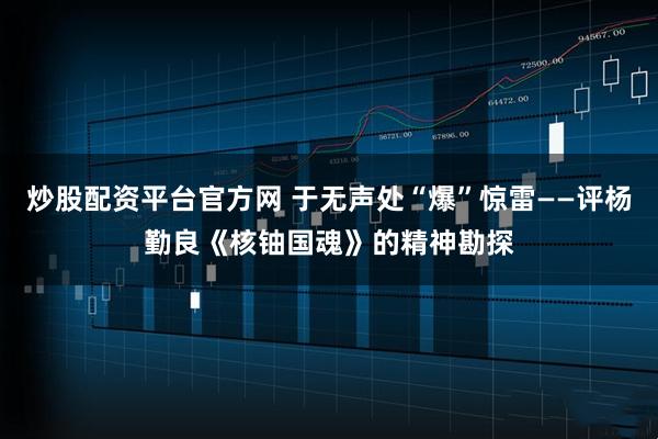炒股配资平台官方网 于无声处“爆”惊雷——评杨勤良《核铀国魂》的精神勘探