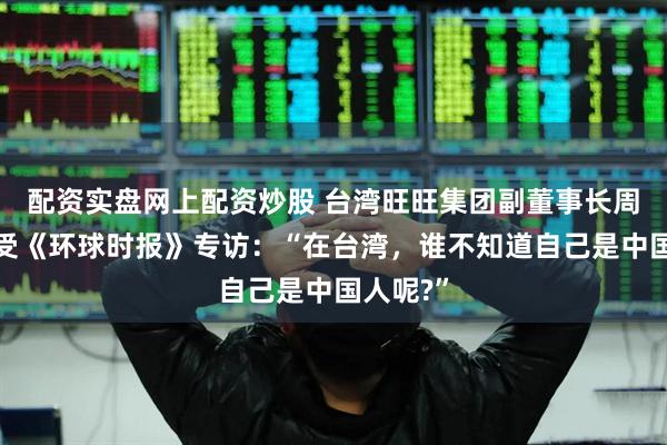 配资实盘网上配资炒股 台湾旺旺集团副董事长周锡玮接受《环球时报》专访：“在台湾，谁不知道自己是中国人呢?”